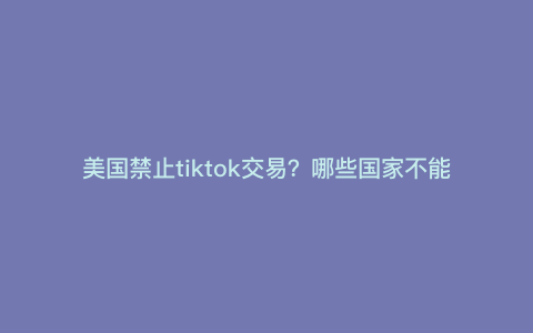 美国禁止tiktok交易?哪些国家不能用tiktok 美国禁止tiktok交易?哪些国家不能用tiktok