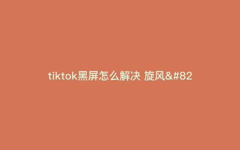 tiktok黑屏怎么解决 旋风—tiktok黑屏解决办法) tiktok黑屏怎么解决 旋风—tiktok黑屏解决办法)