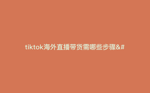 tiktok海外直播带货需哪些步骤---海外直播带货怎么赚钱)