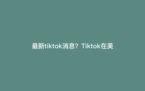 最新tiktok消息?Tiktok在美国遇最严禁令,他们畏惧什么 最新tiktok消息?Tiktok在美国遇最严禁令,他们畏惧什么