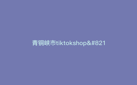 青铜峡市tiktokshop—惊艳青铜峡市!探秘最火抖音爆款商品于tiktokshop) 青铜峡市tiktokshop—惊艳青铜峡市!探秘最火抖音爆款商品于tiktokshop)