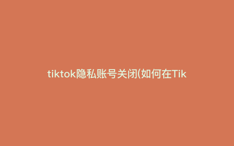 tiktok隐私账号关闭(如何在TikTok上关闭账号隐私,保护个人信息?) tiktok隐私账号关闭(如何在TikTok上关闭账号隐私,保护个人信息?)