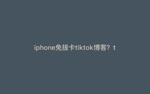iphone免拔卡tiktok博客?tiktok独立站怎么做