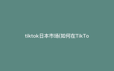 tiktok日本市场(如何在TikTok日本市场打造热门的视频内容?详细说明创作技巧和关键步骤) tiktok日本市场(如何在TikTok日本市场打造热门的视频内容?详细说明创作技巧和关键步骤)