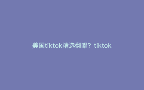 美国tiktok精选翻唱?tiktok精选联盟带货详解 美国tiktok精选翻唱?tiktok精选联盟带货详解