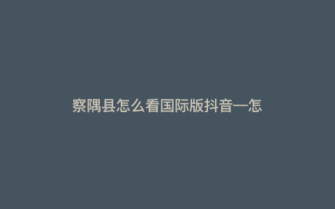 察隅县怎么看国际版抖音—怎么观看国际版抖音) 察隅县怎么看国际版抖音—怎么观看国际版抖音)