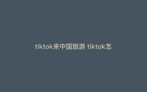 tiktok来中国旅游 tiktok怎么在国内使用 tiktok来中国旅游 tiktok怎么在国内使用