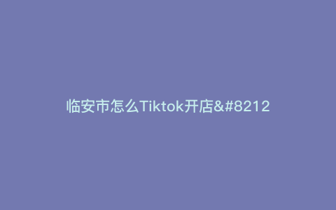 临安市怎么Tiktok开店—开一家热门Tiktok店的小技巧,详细说明临安市如何做?) 临安市怎么Tiktok开店—开一家热门Tiktok店的小技巧,详细说明临安市如何做?)