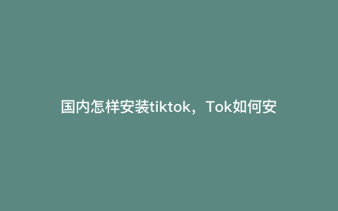 国内怎样安装tiktok,Tok如何安装 国内怎样安装tiktok,Tok如何安装