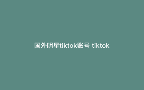 国外明星tiktok账号 tiktok账号有人要吗 国外明星tiktok账号 tiktok账号有人要吗