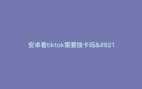 安卓看tiktok需要拔卡吗---tiktok一定要拔手机卡吗)