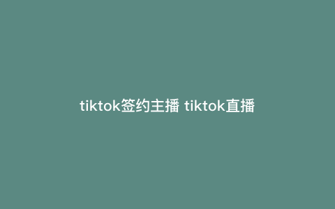 tiktok签约主播 tiktok直播伴侣 tiktok签约主播 tiktok直播伴侣