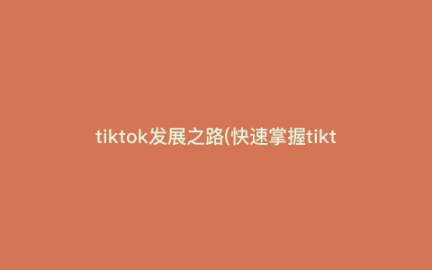 tiktok发展之路(快速掌握tiktok发展之路的关键里程碑,了解tiktok的发展历史、商业模式与未来趋势)