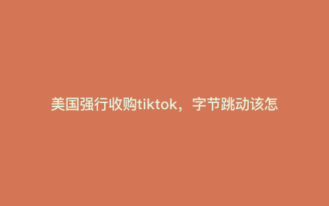 美国强行收购tiktok,字节跳动该怎么办