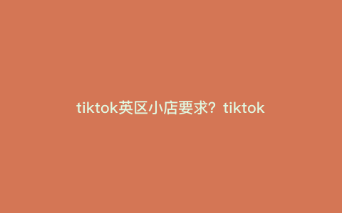 tiktok英区小店要求?tiktok英国小店入仓流程 tiktok英区小店要求?tiktok英国小店入仓流程