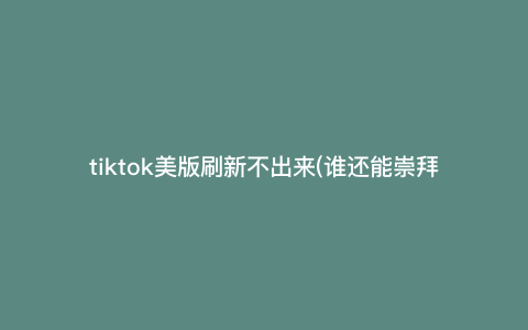 tiktok美版刷新不出来(谁还能崇拜美国) tiktok美版刷新不出来(谁还能崇拜美国)