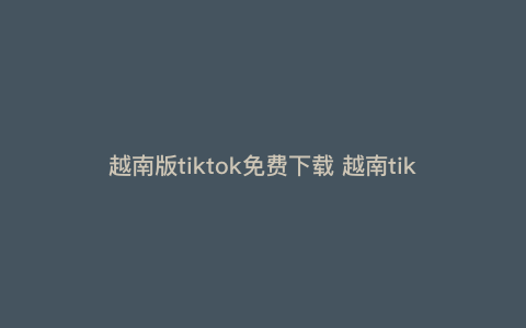 越南版tiktok免费下载 越南tiktok怎么进入 越南版tiktok免费下载 越南tiktok怎么进入