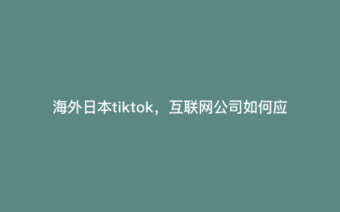 海外日本tiktok,互联网公司如何应对当下的国际形势
