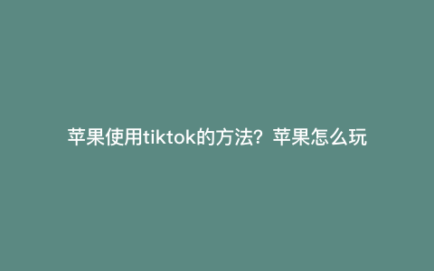 苹果使用tiktok的方法?苹果怎么玩tiktok 苹果使用tiktok的方法?苹果怎么玩tiktok