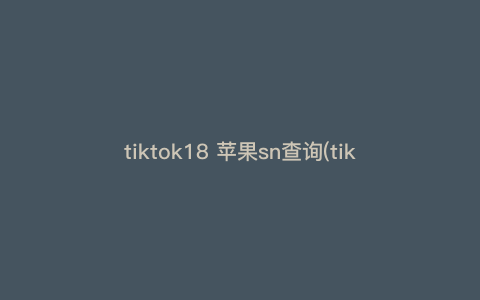 tiktok18 苹果sn查询(tiktok账号归属地查询) tiktok18 苹果sn查询(tiktok账号归属地查询)