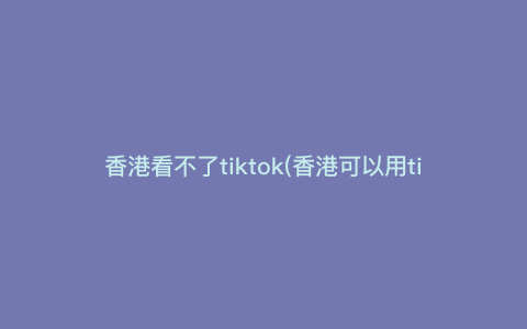 香港看不了tiktok(香港可以用tiktok吗) 香港看不了tiktok(香港可以用tiktok吗)