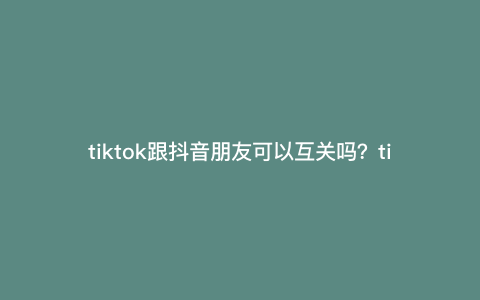 tiktok跟抖音朋友可以互关吗?tiktok会停服吗 tiktok跟抖音朋友可以互关吗?tiktok会停服吗
