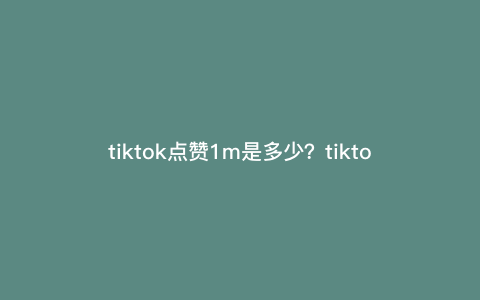 tiktok点赞1m是多少?tiktok点赞的k和m分别是多少 tiktok点赞1m是多少?tiktok点赞的k和m分别是多少