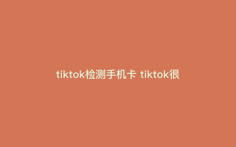 tiktok检测手机卡 tiktok很卡正常吗 tiktok检测手机卡 tiktok很卡正常吗