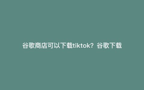 谷歌商店可以下载tiktok?谷歌下载不了tiktok