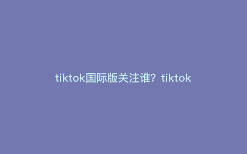 tiktok国际版关注谁?tiktok新账号怎么关注别人 tiktok国际版关注谁?tiktok新账号怎么关注别人