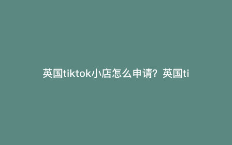 英国tiktok小店怎么申请?英国tiktok怎么开通橱窗