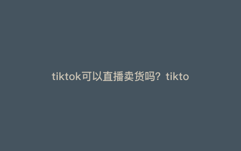 tiktok可以直播卖货吗?tiktok怎么直播带货 tiktok可以直播卖货吗?tiktok怎么直播带货