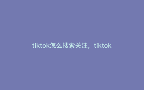 tiktok怎么搜索关注,tiktok怎么搜索想关注的人 tiktok怎么搜索关注,tiktok怎么搜索想关注的人