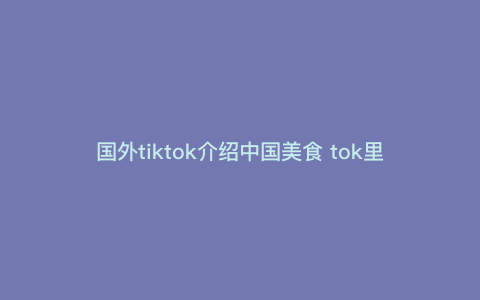 国外tiktok介绍中国美食 tok里面有啥