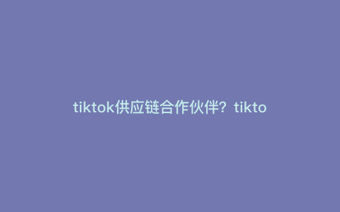 tiktok供应链合作伙伴?tiktok带货去哪里选品 tiktok供应链合作伙伴?tiktok带货去哪里选品
