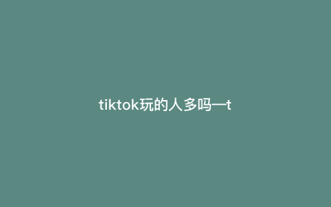 tiktok玩的人多吗—tiktok现在有多少用户) tiktok玩的人多吗—tiktok现在有多少用户)