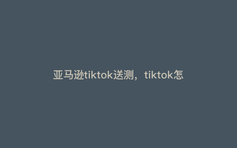 亚马逊tiktok送测,tiktok怎么找资源 亚马逊tiktok送测,tiktok怎么找资源