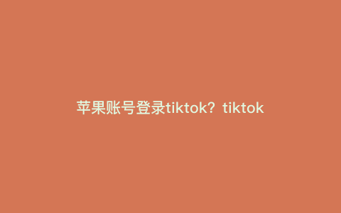 苹果账号登录tiktok?tiktok苹果id怎么登录 苹果账号登录tiktok?tiktok苹果id怎么登录