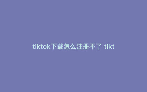 tiktok下载怎么注册不了 tiktok创建不了账户 tiktok下载怎么注册不了 tiktok创建不了账户