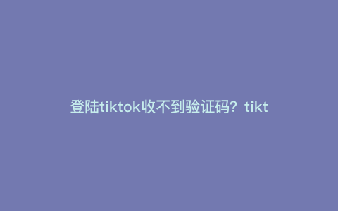 登陆tiktok收不到验证码?tiktok邮箱收不到验证码 登陆tiktok收不到验证码?tiktok邮箱收不到验证码