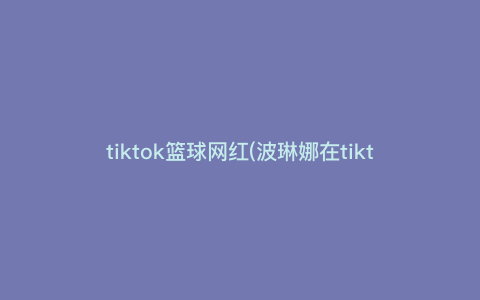 tiktok篮球网红(波琳娜在tiktok叫什么) tiktok篮球网红(波琳娜在tiktok叫什么)