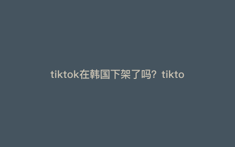 tiktok在韩国下架了吗?tiktok都是韩国的 tiktok在韩国下架了吗?tiktok都是韩国的