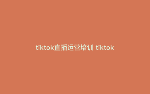 tiktok直播运营培训 tiktok娱乐主播怎么运营