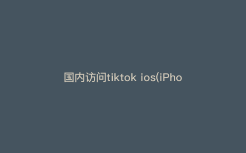 国内访问tiktok ios(iPhone怎么看tiktok) 国内访问tiktok ios(iPhone怎么看tiktok)
