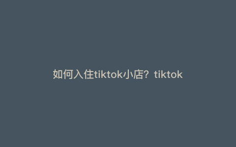 如何入住tiktok小店?tiktok海外开店流程