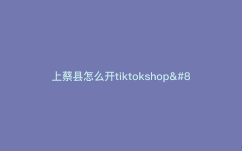 上蔡县怎么开tiktokshop—开启你的TikTokShop,上蔡县指南!) 上蔡县怎么开tiktokshop—开启你的TikTokShop,上蔡县指南!)