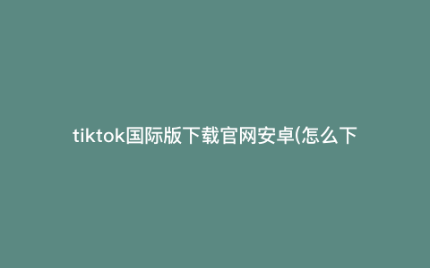 tiktok国际版下载官网安卓(怎么下载tiktok国际版) tiktok国际版下载官网安卓(怎么下载tiktok国际版)