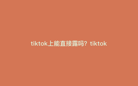 tiktok上能直接露吗?tiktok小米怎么才可以直接看 tiktok上能直接露吗?tiktok小米怎么才可以直接看