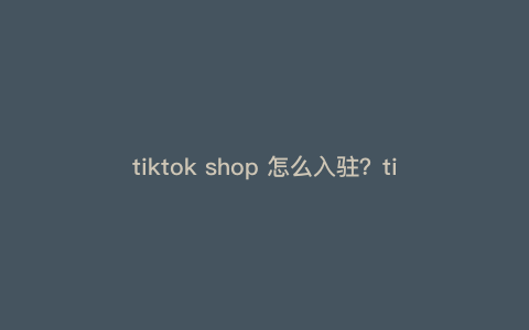 tiktok shop 怎么入驻?tiktokshop全托管入驻条件 tiktok shop 怎么入驻?tiktokshop全托管入驻条件