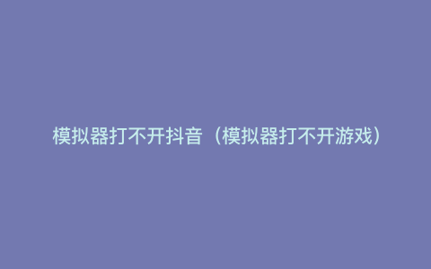模拟器打不开抖音(模拟器打不开游戏) 模拟器打不开抖音(模拟器打不开游戏)